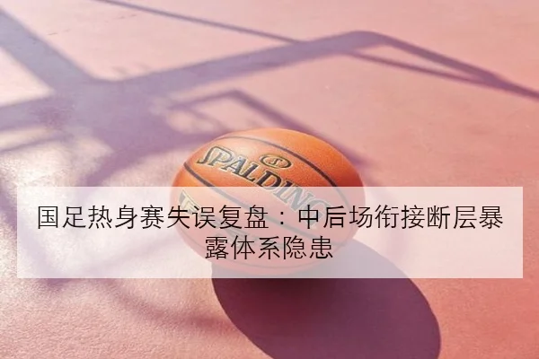 国足热身赛失误复盘：中后场衔接断层暴露体系隐患