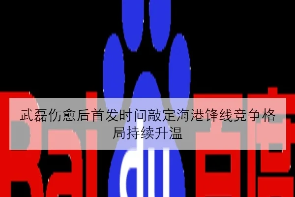 武磊伤愈后首发时间敲定海港锋线竞争格局持续升温