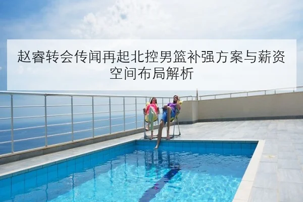 赵睿转会传闻再起北控男篮补强方案与薪资空间布局解析