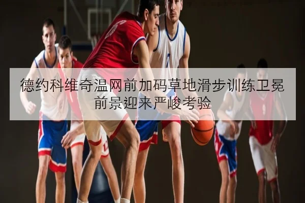 德约科维奇温网前加码草地滑步训练卫冕前景迎来严峻考验